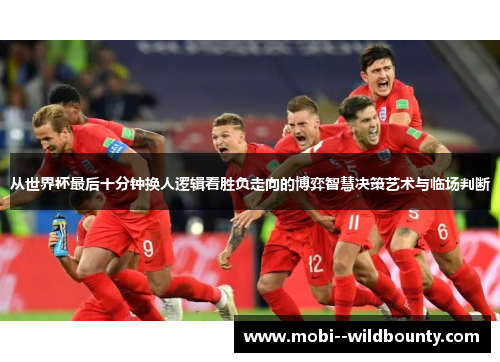 从世界杯最后十分钟换人逻辑看胜负走向的博弈智慧决策艺术与临场判断 从世界杯最后十分钟换人逻辑看胜负走向的博弈智慧决策艺术与临场判断