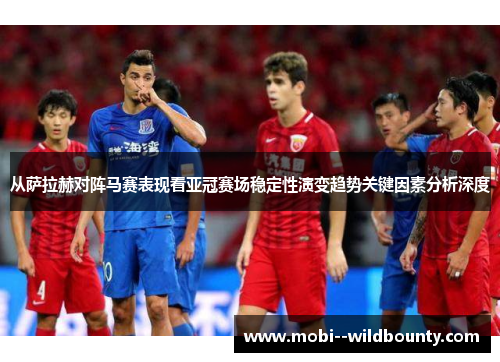 从萨拉赫对阵马赛表现看亚冠赛场稳定性演变趋势关键因素分析深度 从萨拉赫对阵马赛表现看亚冠赛场稳定性演变趋势关键因素分析深度