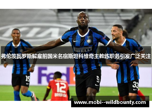 弗伦茨瓦罗斯解雇前国米名宿斯坦科维奇主教练职务引发广泛关注 弗伦茨瓦罗斯解雇前国米名宿斯坦科维奇主教练职务引发广泛关注